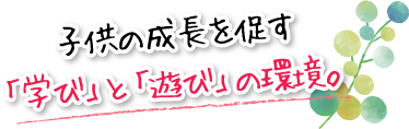 子供の成長を促す「学び」と「遊び」の環境。