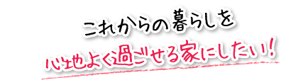 これからの暮らしを心地よく過ごせる家にしたい！