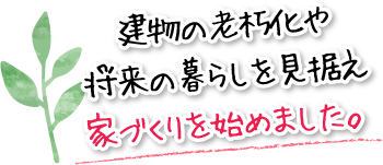 建物の老朽化や将来の暮らしを見据え家づくりを始めました。