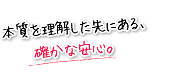 本質を理解した先にある、確かな安心。