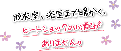 脱衣室、浴室まで暖かく、ヒートショックの心配がありません。