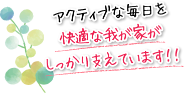 アクティブな毎日を快適な我が家がしっかり支えています!!