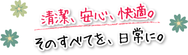 清潔、安心、快適。そのすべてを、日常に。