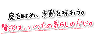 庭を眺め、季節を味わう。贅沢は、いつもの暮らしの中に。
