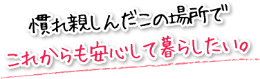 慣れ親しんだこの場所でこれからも安心して暮らしたい。