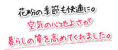 花粉の季節も快適に。空気の心地よさが暮らしの質を高めてくれました。