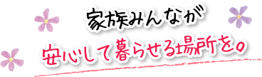家族みんなが安心して暮らせる場所を。