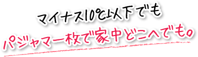 マイナス10℃以下でもパジャマ一枚で家中どこへでも。