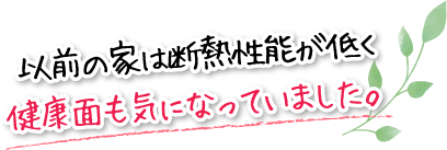 以前の家は断熱性能が低く健康面も気になっていました。