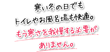 寒い冬の日でもトイレやお風呂場も快適。もう寒さを我慢する必要がありません。
