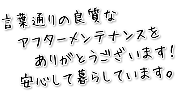 言葉通りの良質なアフターメンテナンスをありがとうございます!安心して暮らしています。