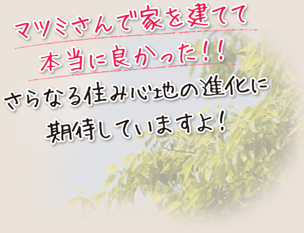 マツミさんで家を建てて本当に良かった!!さらなる住み心地の進化に期待していますよ!