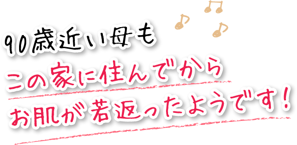 90歳近い母もこの家に住んでからお肌が若返ったようです!