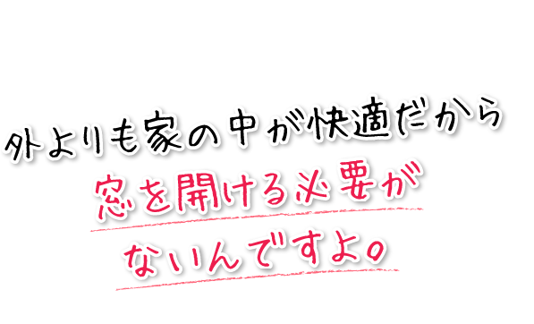 外よりも家の中が快適だから窓を開ける必要がないんですよ。
