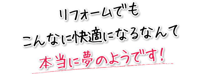 リフォームでもこんなに快適になるなんて本当に夢のようです！