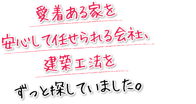 愛着ある家を安心して任せられる会社、建築工法をずっと探していました。