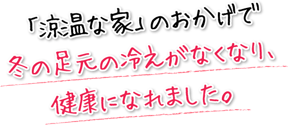 「涼温な家」のおかげで冬の足元の冷えがなくなり、健康になれました。