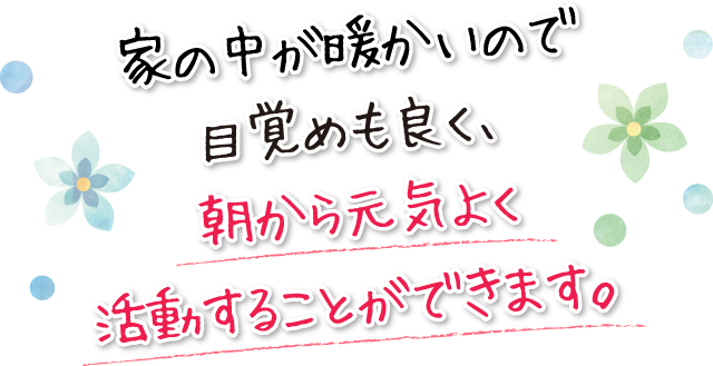 家の中が暖かいので目覚めも良く、朝から元気よく活動することができます。