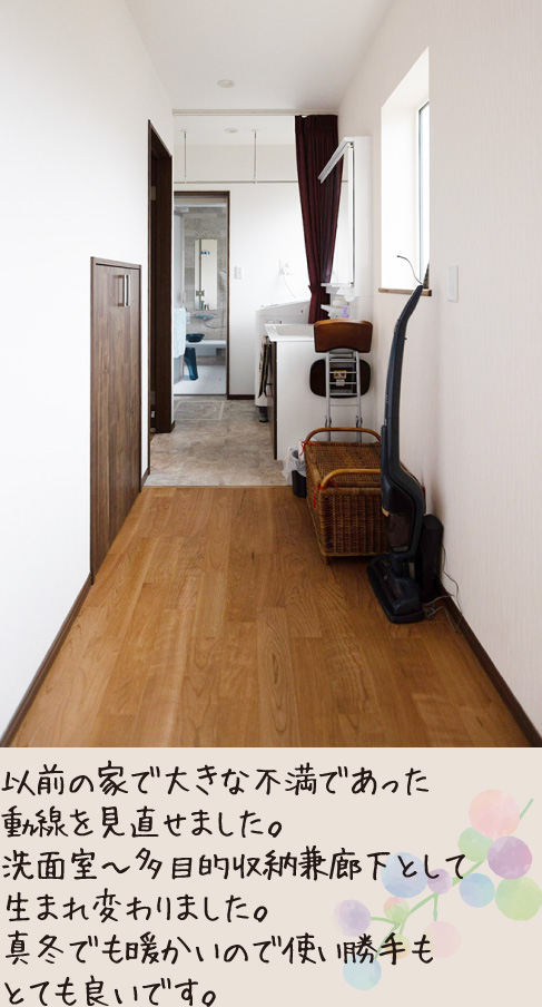 以前の家で大きな不満であった動線を見直せました。洗面室〜多目的収納兼廊下として生まれ変わりました。真冬でも暖かいので使い勝手もとても良いです。