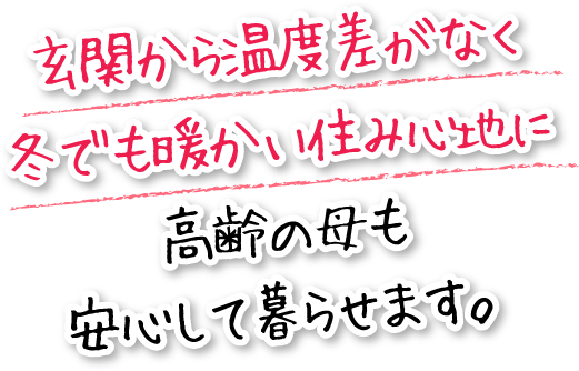 玄関から温度差がなく冬でも暖かい住み心地に高齢の母も安心して暮らせます。